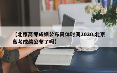 【北京高考成绩公布具体时间2020,北京高考成绩公布了吗】