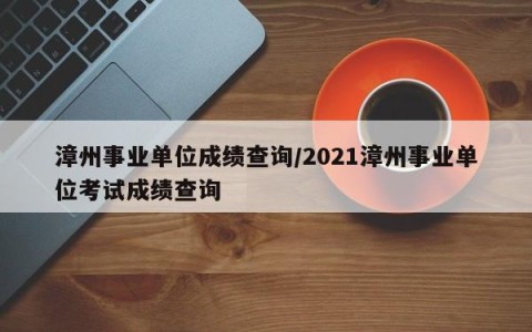 漳州事业单位成绩查询/2021漳州事业单位考试成绩查询